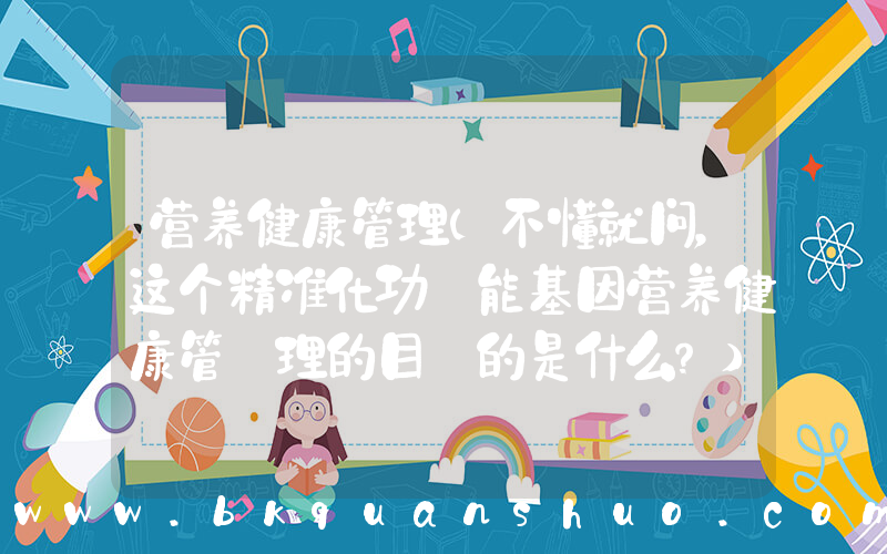 营养健康管理(不懂就问，这个精准化功 能基因营养健康管 理的目 的是什么？)